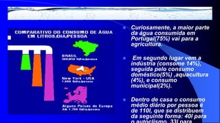    Curiosamente, a maior parte
    da água consumida em
    Portugal(75%) vai para a
    agricultura.

    Em segundo lugar vem a
    indústria (consome 14%),
    seguida pelo consumo
    doméstico(5%) ,aquacultura
    (4%), e consumo
    municipal(2%).

   Dentro de casa o consumo
    médio diário por pessoa é
    de 110l, que se distribuem
    da seguinte forma: 40l para
 