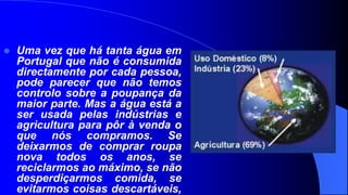    Uma vez que há tanta água em
    Portugal que não é consumida
    directamente por cada pessoa,
    pode parecer que não temos
    controlo sobre a poupança da
    maior parte. Mas a água está a
    ser usada pelas indústrias e
    agricultura para pôr à venda o
    que nós compramos. Se
    deixarmos de comprar roupa
    nova todos os anos, se
    reciclarmos ao máximo, se não
    desperdiçarmos comida, se
    evitarmos coisas descartáveis,
 
