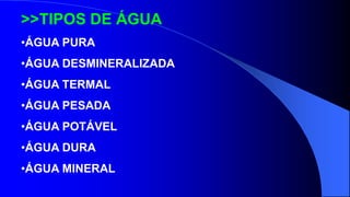 >>TIPOS DE ÁGUA
•ÁGUA PURA
•ÁGUA DESMINERALIZADA
•ÁGUA TERMAL
•ÁGUA PESADA
•ÁGUA POTÁVEL
•ÁGUA DURA
•ÁGUA MINERAL
 