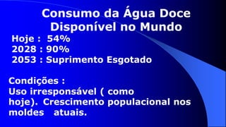 Consumo da Água Doce
       Disponível no Mundo
Hoje : 54%
2028 : 90%
2053 : Suprimento Esgotado

Condições :
Uso irresponsável ( como
hoje). Crescimento populacional nos
moldes atuais.
 