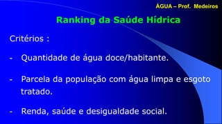ÁGUA – Prof. Medeiros

               Ranking da Saúde Hídrica

Critérios :

-   Quantidade de água doce/habitante.

-   Parcela da população com água limpa e esgoto
    tratado.

-   Renda, saúde e desigualdade social.
 