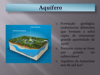 1) Formação geológica
(substâncias diferentes
que formam o solo)
capaz de armazenar
grande quantidade de
água!
2) Formam como se fosse
um grande rio
subterrâneo!
3) Aquífero da Amazônia
tem 86 mil km³
 