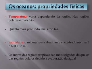  Temperatura: varia dependendo da região. Nas regiões
polares é mais frio.
 Quanto mais profundo, mais frio faz.
 Salinidade: o mineral mais abundante encontrado no mar é
o NaCl  sal!
 Os mares das regiões tropicais são mais salgados do que os
das regiões polares devido à evaporação da água!
 
