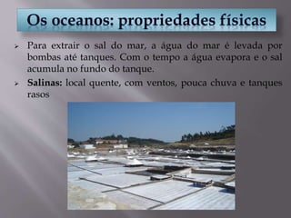 Para extrair o sal do mar, a água do mar é levada por
bombas até tanques. Com o tempo a água evapora e o sal
acumula no fundo do tanque.
 Salinas: local quente, com ventos, pouca chuva e tanques
rasos
 