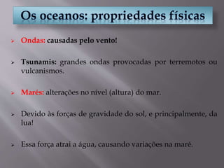  Ondas: causadas pelo vento!
 Tsunamis: grandes ondas provocadas por terremotos ou
vulcanismos.
 Marés: alterações no nível (altura) do mar.
 Devido às forças de gravidade do sol, e principalmente, da
lua!
 Essa força atrai a água, causando variações na maré.
 