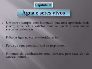  Um corpo sempre bem hidratado terá uma aparência mais
jovem, uma pele e cabelos mais saudáveis e será menos
suscetível a doenças
 Falta de água no corpo = desidratação
 Perda de água por: suor, xixi na respiração...
 Sintomas da desidratação: sono, cansaço, pele seca, dor de
cabeça, tontura...
Capítulo 14
 