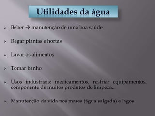  Beber  manutenção de uma boa saúde
 Regar plantas e hortas
 Lavar os alimentos
 Tomar banho
 Usos industriais: medicamentos, resfriar equipamentos,
componente de muitos produtos de limpeza..
 Manutenção da vida nos mares (água salgada) e lagos
 
