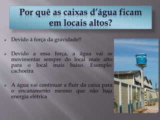  Devido à força da gravidade!!
 Devido a essa força, a água vai se
movimentar sempre do local mais alto
para o local mais baixo. Exemplo:
cachoeira
 A água vai continuar a fluir da caixa para
o encanamento mesmo que não haja
energia elétrica
 