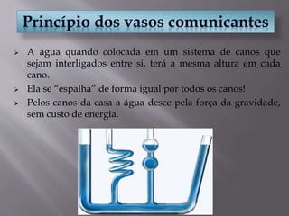  A água quando colocada em um sistema de canos que
sejam interligados entre si, terá a mesma altura em cada
cano.
 Ela se “espalha” de forma igual por todos os canos!
 Pelos canos da casa a água desce pela força da gravidade,
sem custo de energia.
 