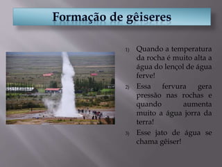 1) Quando a temperatura
da rocha é muito alta a
água do lençol de água
ferve!
2) Essa fervura gera
pressão nas rochas e
quando aumenta
muito a água jorra da
terra!
3) Esse jato de água se
chama gêiser!
 