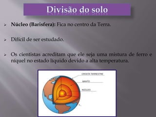  Núcleo (Barisfera): Fica no centro da Terra.
 Difícil de ser estudado.
 Os cientistas acreditam que ele seja uma mistura de ferro e
níquel no estado líquido devido a alta temperatura.
 