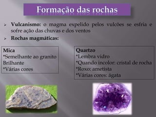  Vulcanismo: o magma expelido pelos vulcões se esfria e
sofre ação das chuvas e dos ventos
 Rochas magmáticas:
Mica
*Semelhante ao granito
Brilhante
*Várias cores
Quartzo
*Lembra vidro
*Quando incolor: cristal de rocha
*Roxo: ametista
*Várias cores: ágata
 