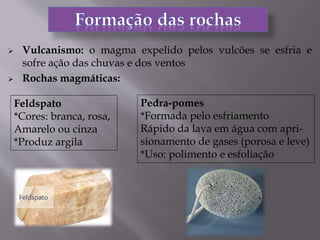  Vulcanismo: o magma expelido pelos vulcões se esfria e
sofre ação das chuvas e dos ventos
 Rochas magmáticas:
Feldspato
*Cores: branca, rosa,
Amarelo ou cinza
*Produz argila
Pedra-pomes
*Formada pelo esfriamento
Rápido da lava em água com apri-
sionamento de gases (porosa e leve)
*Uso: polimento e esfoliação
 