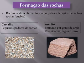  Rochas sedimentares: formadas pelas alterações de outras
rochas (quebra)
Cascalho
Pequenos pedaços de rochas
Arenito
Formado por grãos de areia
Possui: areia, argila e ferro
 