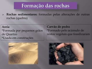  Rochas sedimentares: formadas pelas alterações de outras
rochas (quebra)
Areia
*Formada por pequenos grãos
de Quartzo
*Usada em construções
Carvão de pedra
*Formado pelo acúmulo de
restos vegetais que fossilizaram
 