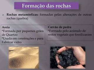 Rochas metamórficas: formadas pelas alterações de outras
rochas (quebra)
Areia
*Formada por pequenos grãos
de Quartzo
*Usada em construções e para
Fabricar vidro
Carvão de pedra
*Formado pelo acúmulo de
restos vegetais que fossilizaram
 