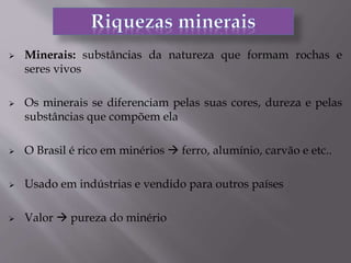  Minerais: substâncias da natureza que formam rochas e
seres vivos
 Os minerais se diferenciam pelas suas cores, dureza e pelas
substâncias que compõem ela
 O Brasil é rico em minérios  ferro, alumínio, carvão e etc..
 Usado em indústrias e vendido para outros países
 Valor  pureza do minério
 