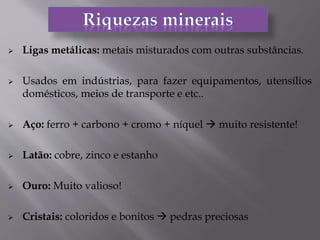  Ligas metálicas: metais misturados com outras substâncias.
 Usados em indústrias, para fazer equipamentos, utensílios
domésticos, meios de transporte e etc..
 Aço: ferro + carbono + cromo + níquel  muito resistente!
 Latão: cobre, zinco e estanho
 Ouro: Muito valioso!
 Cristais: coloridos e bonitos  pedras preciosas
 