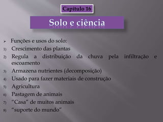  Funções e usos do solo:
1) Crescimento das plantas
2) Regula a distribuição da chuva pela infiltração e
escoamento
3) Armazena nutrientes (decomposição)
4) Usado para fazer materiais de construção
5) Agricultura
6) Pastagem de animais
7) “Casa” de muitos animais
8) “suporte do mundo”
Capítulo 16
 