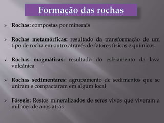  Rochas: compostas por minerais
 Rochas metamórficas: resultado da transformação de um
tipo de rocha em outro através de fatores físicos e químicos
 Rochas magmáticas: resultado do esfriamento da lava
vulcânica
 Rochas sedimentares: agrupamento de sedimentos que se
uniram e compactaram em algum local
 Fósseis: Restos mineralizados de seres vivos que viveram a
milhões de anos atrás
 