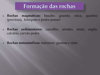  Rochas magmáticas: basalto, granito, mica, quartzo
(preciosa), feldspato e pedra pomes
 Rochas sedimentares: cascalho, arenito, areia, argila,
calcário, carvão pedra
 Rochas metamórficas: mármore, gnaisse e xisto
 