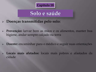  Doenças transmitidas pelo solo:
 Prevenção: larvar bem as mãos e os alimentos, manter boa
higiene, andar sempre calçado na terra
 Doente: encaminhar para o médico e seguir suas orientações
 Locais mais afetados: locais mais pobres e afastados da
cidade
Capítulo 18
 