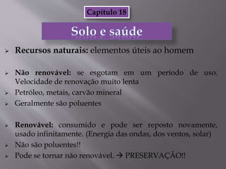  Recursos naturais: elementos úteis ao homem
 Não renovável: se esgotam em um período de uso.
Velocidade de renovação muito lenta
 Petróleo, metais, carvão mineral
 Geralmente são poluentes
 Renovável: consumido e pode ser reposto novamente,
usado infinitamente. (Energia das ondas, dos ventos, solar)
 Não são poluentes!!
 Pode se tornar não renovável.  PRESERVAÇÃO!!
Capítulo 18
 