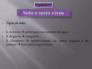  Tipos de solo:
 1. Arenoso  poros para escoamento da água
 2. Argiloso  compacto
 3. Humífero  apodrecimento de restos vegetais e de
animais  bom para a agricultura
Capítulo 17
 