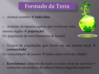  Animal sozinho  indivíduo
 Animais da mesma espécie que vivem em uma
mesma região  população!
Ex: população de seres humanos de Jacareí
 Grupos de populações que vivem em um mesmo local 
comunidade!
Ex: comunidade de Jacareí  todos seres vivos da cidade!
 Ecossistema: conjunto de todos os seres vivos de um local +
condições necessárias de sobrevivência daquelas espécies!
 