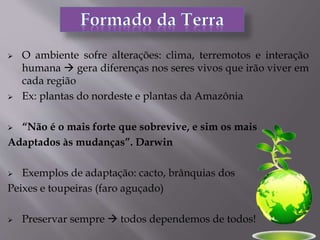  O ambiente sofre alterações: clima, terremotos e interação
humana  gera diferenças nos seres vivos que irão viver em
cada região
 Ex: plantas do nordeste e plantas da Amazônia
 “Não é o mais forte que sobrevive, e sim os mais
Adaptados às mudanças”. Darwin
 Exemplos de adaptação: cacto, brânquias dos
Peixes e toupeiras (faro aguçado)
 Preservar sempre  todos dependemos de todos!
 
