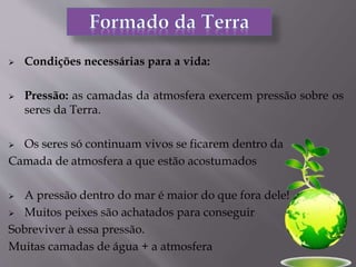  Condições necessárias para a vida:
 Pressão: as camadas da atmosfera exercem pressão sobre os
seres da Terra.
 Os seres só continuam vivos se ficarem dentro da
Camada de atmosfera a que estão acostumados
 A pressão dentro do mar é maior do que fora dele!
 Muitos peixes são achatados para conseguir
Sobreviver à essa pressão.
Muitas camadas de água + a atmosfera
 