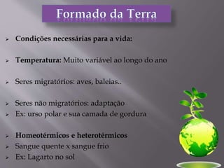  Condições necessárias para a vida:
 Temperatura: Muito variável ao longo do ano
 Seres migratórios: aves, baleias..
 Seres não migratórios: adaptação
 Ex: urso polar e sua camada de gordura
 Homeotérmicos e heterotérmicos
 Sangue quente x sangue frio
 Ex: Lagarto no sol
 