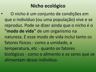 Nicho ecológico
•      O nicho é um conjunto de condições em
    que o indivíduo (ou uma população) vive e se
    reproduz. Pode se dizer ainda que o nicho é o
    "modo de vida" de um organismo na
    natureza. E esse modo de vida inclui tanto os
    fatores físicos - como a umidade, a
    temperatura, etc - quanto os fatores
    biológicos - como o alimento e os seres que se
    alimentam desse indivíduo.
 
