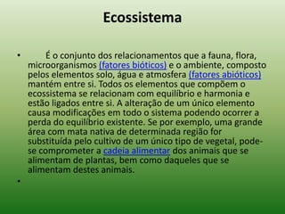Ecossistema

•        É o conjunto dos relacionamentos que a fauna, flora,
    microorganismos (fatores bióticos) e o ambiente, composto
    pelos elementos solo, água e atmosfera (fatores abióticos)
    mantém entre si. Todos os elementos que compõem o
    ecossistema se relacionam com equilíbrio e harmonia e
    estão ligados entre si. A alteração de um único elemento
    causa modificações em todo o sistema podendo ocorrer a
    perda do equilíbrio existente. Se por exemplo, uma grande
    área com mata nativa de determinada região for
    substituída pelo cultivo de um único tipo de vegetal, pode-
    se comprometer a cadeia alimentar dos animais que se
    alimentam de plantas, bem como daqueles que se
    alimentam destes animais.
•
 