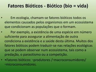 Fatores Bióticos - Biótico (bio = vida)

•     Em ecologia, chamam-se fatores bióticos todos os
  elementos causados pelos organismos em um ecossistema
  que condicionam as populações que o formam.
•     Por exemplo, a existência de uma espécie em número
  suficiente para assegurar a alimentação de outra
  condiciona a existência e a saúde desta última. Muitos dos
  fatores bióticos podem traduzir-se nas relações ecológicas
  que se podem observar num ecossistema, tais como a
  predação, o parasitismo ou a competição.
• •Fatores bióticos: ◦produtores /◦macroconsumidores/
  ◦microconsumidores.
 