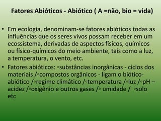 Fatores Abióticos - Abiótico ( A =não, bio = vida)

• Em ecologia, denominam-se fatores abióticos todas as
  influências que os seres vivos possam receber em um
  ecossistema, derivadas de aspectos físicos, químicos
  ou físico-químicos do meio ambiente, tais como a luz,
  a temperatura, o vento, etc.
• Fatores abióticos: ◦substâncias inorgânicas - ciclos dos
  materiais /◦compostos orgânicos - ligam o biótico-
  abiótico /◦regime climático /◦temperatura /◦luz /◦pH –
  acidez /◦oxigênio e outros gases /◦ umidade / ◦solo
  etc
 