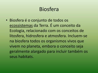 Biosfera
• Biosfera é o conjunto de todos os
  ecossistemas da Terra. É um conceito da
  Ecologia, relacionado com os conceitos de
  litosfera, hidrosfera e atmosfera. Incluem-se
  na biosfera todos os organismos vivos que
  vivem no planeta, embora o conceito seja
  geralmente alargado para incluir também os
  seus habitats.
 