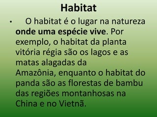 Habitat
•      O habitat é o lugar na natureza
    onde uma espécie vive. Por
    exemplo, o habitat da planta
    vitória régia são os lagos e as
    matas alagadas da
    Amazônia, enquanto o habitat do
    panda são as florestas de bambu
    das regiões montanhosas na
    China e no Vietnã.
 