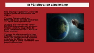 As três etapas do criacionismo
Para alguns pesquisadores, a criação
da Terra pode ser dividida em três
etapas.

1º etapa: Corresponde à sua
formação, como descrita em Gênesis
1:1, sendo esse o primeiro dia.
2º etapa: Está relacionada com os
outros dias dessa semana, quando o
Criador constituiu a superfície do
nosso planeta numa única massa de
terras emersas.
3º etapa: Se refere ao período mais
estável geologicamente do planeta
Terra. Este se estendeu até a grande
catástrofe do Dilúvio. No decorrer
dessa etapa a crosta se manteve sem
grandes alterações.

 
