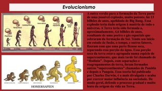 Evolucionismo
A outra versão para a formação da Terra parte
de uma possível explosão, muito potente, há 13
bilhões de anos, apelidada de Big Bang. Essa
explosão teria dado origem à matéria de todo o
universo. A Terra teria sido formada a,
aproximadamente, 4,6 bilhões de anos,
resultante de uma poeira e gás espaciais que
sobraram da formação do Sol. Tendo seu início
em estado de fusão, o tempo, e outros fatores,
fizeram com que uma parte ficasse seca,
separando essa porção da água. Essa porção
seca da terra estava agrupada numa espécie de
supercontinente, que mais tarde foi chamado de
“Rodínia”. Depois, com separações e
reagrupamentos de terra, foram formados
outros “supercontinentes” chamados de Panótia
e depois a Pangeia. Essa teoria fui publicada
por Charles Darwin, é a mais divulgada e acaba
por exercer maior influência na sociedade. De
modo geral, defende o processo gradual e muito
lento da origem da vida na Terra.

 