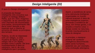 Design Inteligente (DI)
O que é o Design Inteligente?
A proposta do Design
Inteligente (DI) encontra sua
origem no teólogo William
Pailey, que em 1831 imaginou
o seguinte: se ao caminhar por
uma charneca ele encontrasse
uma pedra, provavelmente não
daria maior atenção a ela,
supondo que a mesma se
encontra ali desde os princípios
dos tempos.

Assim, a existência de seres
e/ou estruturas biológicas
organizadas no mundo
natural levariam à ideia de
uma inteligência superior,
provando a existência de
Deus. Em linhas gerais, o DI
propõe a mesma coisa: o
design existe na natureza,
levando inevitavelmente à
ideia do designer.

Todavia, se ele se deparasse
com um relógio, a coisa
mudaria de figura, pois o
relógio não é um objeto
simples como a pedra. Ele leva
imediatamente à ideia do
relojoeiro, isto é, de uma
inteligência que o projetou.

A princípio, o designer
poderia ser qualquer
inteligência desconhecida
pelos seres humanos,
podendo ser, por exemplo,
uma civilização alienígena.

 