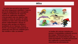 Mitos
Os mitos são narrativas que possuem
um forte componente simbólico. Como os
povos da antiguidade não conseguiam
explicar os fenômenos da natureza,
através de explicações científicas,
criavam mitos com este objetivo: dar
sentido as coisas do mundo. Os mitos
também serviam como uma forma de
passar conhecimentos e alertar as
pessoas sobre perigos ou defeitos e
qualidades do ser humano. Deuses,
heróis e personagens sobrenaturais se
misturam com fatos da realidade para
dar sentido a vida e ao mundo.

As lendas são estórias contadas por
pessoas e transmitidas oralmente através
dos tempos. Misturam fatos reais e
históricos com acontecimentos que são
frutos da fantasia. As lendas procuraram
dar explicação a acontecimentos
misteriosos ou sobrenaturais.

 