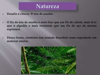 Desafio à ciência  teia de aranha:
 O fio da teia de aranha é mais fino que um fio de cabelo, mais leve
que o algodão e mais resistente que um fio de aço da mesma
espessura.
 Dessa forma, cientistas tem tentado descobrir como reproduzir um
material similar.
 