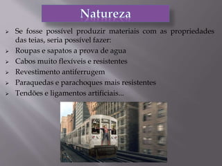  Se fosse possível produzir materiais com as propriedades
das teias, seria possível fazer:
 Roupas e sapatos a prova de agua
 Cabos muito flexíveis e resistentes
 Revestimento antiferrugem
 Paraquedas e parachoques mais resistentes
 Tendões e ligamentos artificiais...
 