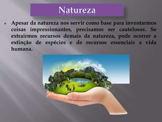  Apesar da natureza nos servir como base para inventarmos
coisas impressionantes, precisamos ser cautelosos. Se
extrairmos recursos demais da natureza, pode ocorrer a
extinção de espécies e de recursos essenciais a vida
humana.
 