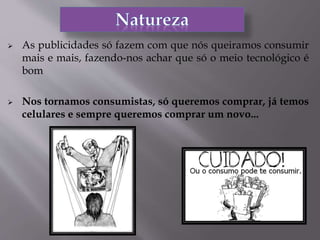  As publicidades só fazem com que nós queiramos consumir
mais e mais, fazendo-nos achar que só o meio tecnológico é
bom
 Nos tornamos consumistas, só queremos comprar, já temos
celulares e sempre queremos comprar um novo...
 