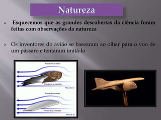  Esquecemos que as grandes descobertas da ciência foram
feitas com observações da natureza
 Os inventores do avião se basearam ao olhar para o voo de
um pássaro e tentaram imitá-lo
 