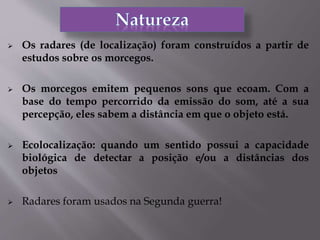  Os radares (de localização) foram construídos a partir de
estudos sobre os morcegos.
 Os morcegos emitem pequenos sons que ecoam. Com a
base do tempo percorrido da emissão do som, até a sua
percepção, eles sabem a distância em que o objeto está.
 Ecolocalização: quando um sentido possui a capacidade
biológica de detectar a posição e/ou a distâncias dos
objetos
 Radares foram usados na Segunda guerra!
 