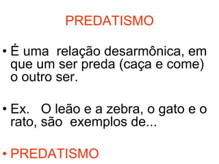 PREDATISMO

• É uma relação desarmônica, em
  que um ser preda (caça e come)
  o outro ser.

• Ex. O leão e a zebra, o gato e o
  rato, são exemplos de...

• PREDATISMO
 