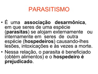 PARASITISMO

• É uma associação desarmônica,
  em que seres de uma espécie
  (parasitas) se alojam externamente ou
  internamente em seres de outra
  espécie (hospedeiros) causando-lhes
  lesões, intoxicações e às vezes a morte.
• Nessa relação, o parasita é beneficiado
  (obtém alimentos) e o hospedeiro é
  prejudicado.
 